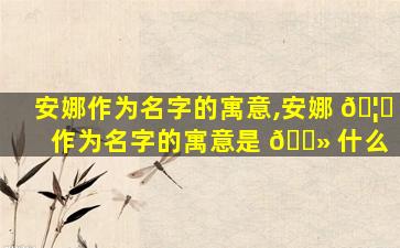 安娜作为名字的寓意,安娜 🦅 作为名字的寓意是 🌻 什么
